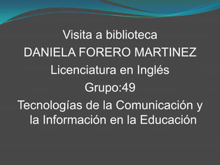 Visita a biblioteca
 DANIELA FORERO MARTINEZ
       Licenciatura en Inglés
              Grupo:49
Tecnologías de la Comunicación y
  la Información en la Educación
 