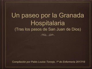 Un paseo por la Granada
Hospitalaria
(Tras los pasos de San Juan de Dios)
Compilación por Pablo Louise Toronjo, 1º de Enfermería 2017/18
 