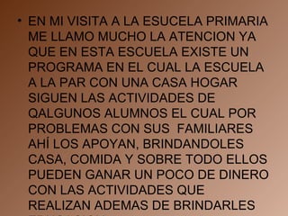 EN MI VISITA A LA ESUCELA PRIMARIA ME LLAMO MUCHO LA ATENCION YA QUE EN ESTA ESCUELA EXISTE UN PROGRAMA EN EL CUAL LA ESCUELA A LA PAR CON UNA CASA HOGAR SIGUEN LAS ACTIVIDADES DE QALGUNOS ALUMNOS EL CUAL POR PROBLEMAS CON SUS  FAMILIARES AHÍ LOS APOYAN, BRINDANDOLES CASA, COMIDA Y SOBRE TODO ELLOS PUEDEN GANAR UN POCO DE DINERO CON LAS ACTIVIDADES QUE REALIZAN ADEMAS DE BRINDARLES EDUCACION  