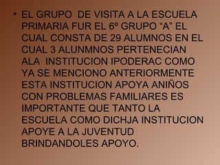 EL GRUPO  DE VISITA A LA ESCUELA PRIMARIA FUR EL 6º GRUPO “A” EL CUAL CONSTA DE 29 ALUMNOS EN EL CUAL 3 ALUNMNOS PERTENECIAN ALA  INSTITUCION IPODERAC COMO YA SE MENCIONO ANTERIORMENTE ESTA INSTITUCION APOYA ANIÑOS CON PROBLEMAS FAMILIARES ES IMPORTANTE QUE TANTO LA ESCUELA COMO DICHJA INSTITUCION APOYE A LA JUVENTUD BRINDANDOLES APOYO. 
