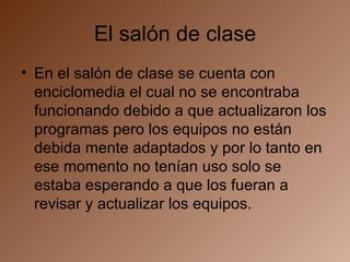 El salón de clase En el salón de clase se cuenta con enciclomedia el cual no se encontraba funcionando debido a que actualizaron los programas pero los equipos no están debida mente adaptados y por lo tanto en ese momento no tenían uso solo se estaba esperando a que los fueran a revisar y actualizar los equipos. 