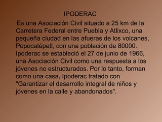 IPODERAC  Es una Asociación Civil situado a 25 km de la Carretera Federal entre Puebla y Atlixco, una pequeña ciudad en las afueras de los volcanes, Popocatépetl, con una población de 80000. Ipoderac se estableció el 27 de junio de 1966, una Asociación Civil como una respuesta a los jóvenes no estructurados. Por lo tanto, forman como una casa, Ipoderac tratado con "Garantizar el desarrollo integral de niños y jóvenes en la calle y abandonados".  