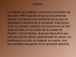 Historia  La historia de Ipoderac comenzó a principios de los años 1960 cuando un grupo de personas decidió concentrar sus esfuerzos en lo que se necesita la mayoría de la sociedad. Este grupo inició su trabajo visitando los reclusos en el San Juan de Dios en la prisión de la ciudad de Puebla. Con el tiempo, el grupo descubrió que una vez que la habían abandonado la cárcel, los prisioneros no sólo no mejorar su suerte, sino que también recayeron en la actividad delictiva.     