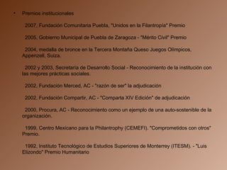 Premios institucionales    2007, Fundación Comunitaria Puebla, "Unidos en la Filantropía" Premio    2005, Gobierno Municipal de Puebla de Zaragoza - "Mérito Civil" Premio    2004, medalla de bronce en la Tercera Montaña Queso Juegos Olímpicos, Appenzell, Suiza.    2002 y 2003, Secretaría de Desarrollo Social - Reconocimiento de la institución con las mejores prácticas sociales.    2002, Fundación Merced, AC - "razón de ser" la adjudicación    2002, Fundación Compartir, AC - "Comparta XIV Edición" de adjudicación    2000, Procura, AC - Reconocimiento como un ejemplo de una auto-sostenible de la organización.    1999, Centro Mexicano para la Philantrophy (CEMEFI). "Comprometidos con otros" Premio.    1992, Instituto Tecnológico de Estudios Superiores de Monterrey (ITESM). - "Luis Elizondo" Premio Humanitario 