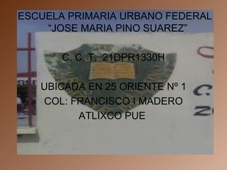 ESCUELA PRIMARIA URBANO FEDERAL “JOSE MARIA PINO SUAREZ” C. C. T.  21DPR1330H UBICADA EN 25 ORIENTE Nº 1 COL: FRANCISCO I MADERO ATLIXCO PUE  