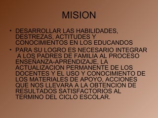 MISION DESARROLLAR LAS HABILIDADES, DESTREZAS, ACTITUDES Y CONOCIMIENTOS EN LOS EDUCANDOS PARA SU LOGRO ES NECESARIO INTEGRAR  A LOS PADRES DE FAMILIA AL PROCESO ENSEÑANZA-APRENDIZAJE, LA ACTUALIZACION PERMANENTE DE LOS DOCENTES Y EL USO Y CONOCIMIENTO DE LOS MATERIALES DE APOYO, ACCIONES QUE NOS LLEVARA A LA OBTENCION DE RESULTADOS SATISFACTORIOS AL TERMINO DEL CICLO ESCOLAR. 