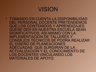 VISION TOMANDO EN CUENTA LA DISPONIBILIDAD DEL PERSONAL DOCENTE PRETENDEMOS QUE LOS CONTENIDOS Y APRENDIZAJES QUESE DEN EN NUESTRA ESCUELA SEAN SIGNIFICATIVOS; ASI MISMO CON LA IMPLEMENTACION DE TALLERES Y CONSEJOS TECNICOS SE PODRA REALIZAR EL DISEÑO DE PLANEACIONES  ADECUADAS  QUE SURGIRAN DE LA ACTUALIZACION Y EL CONOCIMIENTO DE LOS DOCENTES VINCULANDO LOS MATERIALES DE APOYO. 