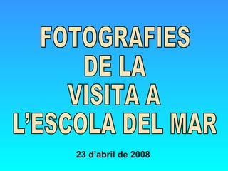 FOTOGRAFIES  DE LA VISITA A  L’ESCOLA DEL MAR 23 d’abril de 2008 