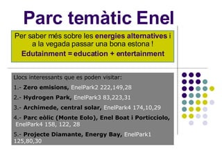 Parc temàtic Enel Per saber més sobre les  energies alternatives  i a la vegada passar una bona estona ! Edutainment = education + entertainment Llocs interessants que es poden visitar: 1.-  Zero emisions,   EnelPark2 222,149,28 2.-  Hydrogen Park,   EnelPark3 83,223,31 3.-  Archimede, central solar,   EnelPark4 174,10,29 4.-  Parc eòlic (Monte Eolo), Enel Boat i Porticciolo,  EnelPark4 158, 122, 28   5.-  Projecte Diamante, Energy Bay,   EnelPark1 125,80,30 