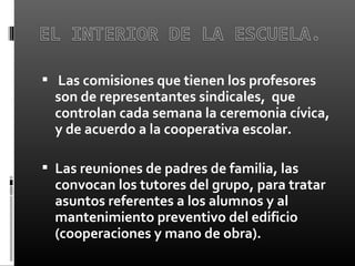   Las comisiones que tienen los profesores
son de representantes sindicales, que
controlan cada semana la ceremonia cívica,
y de acuerdo a la cooperativa escolar.
 
 Las reuniones de padres de familia, las
convocan los tutores del grupo, para tratar
asuntos referentes a los alumnos y al
mantenimiento preventivo del edificio
(cooperaciones y mano de obra).
 