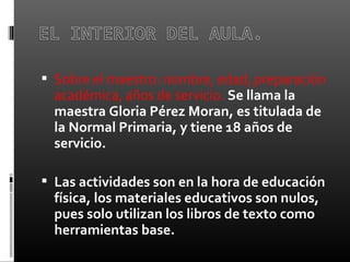  Sobre el maestro: nombre, edad, preparación 
académica, años de servicio. Se llama la
maestra Gloria Pérez Moran, es titulada de
la Normal Primaria, y tiene 18 años de
servicio.
 Las actividades son en la hora de educación
física, los materiales educativos son nulos,
pues solo utilizan los libros de texto como
herramientas base.
 