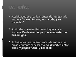  Actividades que realizan antes de ingresar a la
escuela. “Hacen tareas, ven la tele, y se
divierten”
 Actitudes que manifiestan al ingresar a la
escuela. De desanimo, pero se contentan con
sus amigos,
 Actividades que realizan antes de entrar a las
aulas y durante el descanso. Se divierten entre
ellos, y juegan futbol y baseball
 