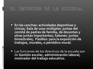  
 En las canchas: actividades deportivas y
cívicas; Sala de usos múltiples: juntas del
comité de padres de familia, de docentes y
otras juntas importantes; Salones: juntas
bimestrales; Pasillos: para la exposición de
trabajos, murales, o periódico mural.
 
 Las funciones de los directivos de la escuela son 
de Gestión escolar, administración laboral,
motivador del trabajo educativo.
 