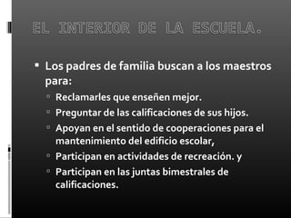  Los padres de familia buscan a los maestros
para:
 Reclamarles que enseñen mejor.
 Preguntar de las calificaciones de sus hijos.
 Apoyan en el sentido de cooperaciones para el
mantenimiento del edificio escolar,
 Participan en actividades de recreación. y
 Participan en las juntas bimestrales de
calificaciones.
 