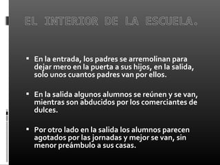  En la entrada, los padres se arremolinan para
dejar mero en la puerta a sus hijos, en la salida,
solo unos cuantos padres van por ellos.
 En la salida algunos alumnos se reúnen y se van,
mientras son abducidos por los comerciantes de
dulces.
 Por otro lado en la salida los alumnos parecen
agotados por las jornadas y mejor se van, sin
menor preámbulo a sus casas.
 