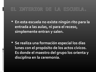  En esta escuela no existe ningún rito para la
entrada a las aulas, ni para el receso,
simplemente entran y salen.
 Se realiza una formación especial los días
lunes con el propósito de los actos cívicos.
Es donde el maestro del grupo los orienta y
disciplina en la ceremonia.
 