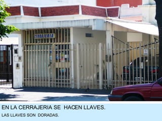 EN LA CERRAJERIA SE  HACEN LLAVES. LAS LLAVES SON  DORADAS. 