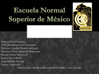 Integrantes del equipo:
Ávila Matamoros José Armando
Martínez Aguilar Eduardo de Jesús
Martínez Pérez Alejandra Monserrat
Pineda Tejeda Monserrat
Suárez Reyes Roció
Especialidad: Historia
Turno: Vespertino
VISITA DEL MUSEO DE CHAPULTEPEC (ALCÁZAR).
 