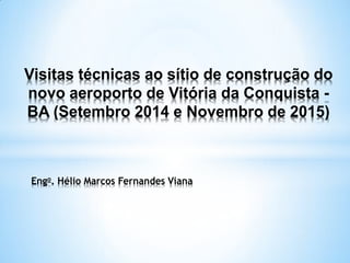 Visitas técnicas ao sítio de construção do
novo aeroporto de Vitória da Conquista -
BA (Setembro 2014 e Novembro de 2015)
Engo. Hélio Marcos Fernandes Viana
 