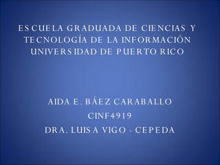 ESCUELA GRADUADA DE CIENCIAS Y TECNOLOGÍA DE LA INFORMACIÓN UNIVERSIDAD DE PUERTO RICO AIDA E. BÁEZ CARABALLO CINF4919 DRA. LUISA VIGO - CEPEDA 