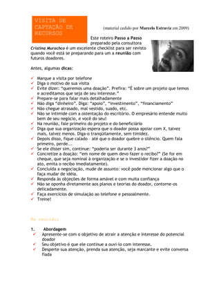 VISITA DE
  CAPTAÇÃO DE                        (material cedido por Marcelo Estraviz em 2009)
  RECURSOS
                             Este roteiro Passo a Passo
                             preparado pela consultora
Cristina Murachco é um excelente checklist para ser revisto
quando você está se preparando para um a reunião com
futuros doadores.

Antes, algumas dicas:

 Marque a visita por telefone
 Diga o motivo de sua visita
 Evite dizer: “queremos uma doação”. Prefira: “É sobre um projeto que temos
  e acreditamos que seja de seu interesse.”
 Prepare-se para falar mais detalhadamente
 Não diga “dinheiro”. Diga: “apoio”, “investimento”, “financiamento”
 Não chegue atrasado, mal vestido, suado, etc.
 Não se intimide com a ostentação do escritório. O empresário entende muito
  bem de seu negócio, e você do seu!
 Na reunião, fale primeiro do projeto e do beneficiário
 Diga que sua organização espera que o doador possa apoiar com X, talvez
  mais, talvez menos. Diga-o tranqüilamente, sem timidez.
 Depois disso, fique calado – até que o doador quebre o silêncio. Quem fala
  primeiro, perde...
 Se ele disser sim, continue: “poderia ser durante 3 anos?”
 Concretize a doação: “em nome de quem devo fazer o recibo?” (Se for em
  cheque, que seja nominal à organização e se o investidor fizer a doação no
  ato, emita o recibo imediatamente).
 Concluída a negociação, mude de assunto: você pode mencionar algo que o
  faça mudar de idéia.
 Responda às objeções de forma amável e com muita confiança
 Não se oponha diretamente aos planos e teorias do doador, contorne-os
  delicadamente.
 Faça exercícios de simulação ao telefone e pessoalmente.
 Treine!



Na reunião:

1.    Abordagem
    Apresente-se com o objetivo de atrair a atenção e interesse do potencial
     doador
    Seu objetivo é que ele continue a ouvi-lo com interesse.
    Desperte sua atenção, prenda sua atenção, seja marcante e evite conversa
     fiada
 