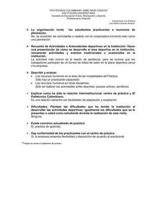 POLITÉCNICO COLOMBIANO JAIME ISAZA CADAVID
INSTITUCIÓN UNIVERSITARIA
Facultad de Educación Física, Recreación y Deporte
Profesional en Deporte
Introducción a la Práctica
Lina María Cardona Álvarez
 La organización invita los estudiantes practicantes a reuniones de
planeación.
No, se acuerdan las actividades a realizar con la cooperadora tomando esto como
una planeación
 Recuento de Actividades o Antecedentes deportivos en la Institución: Hacer
una presentación de cómo se desarrolla el área deportiva en la institución,
rescatando actividades y eventos tradicionales u ocasionales en la
institución.
La actividad más común es la sesión de aeróbicos, pero se conoce que los
trabajadores participan de un torneo de futbol de salón en la placa deportiva cerca
a la empresa
 Describir y evaluar:
• Los recursos humanos en el área de las modalidades de Práctica.
Sólo hay un practicante capacitado
• Los recursos humanos en otras disciplinas.
Sólo se realizan las actividades antes descritas: pausas activas, aeróbicos.
 Explicar como ha sido la relación interinstitucional, centro de práctica y El
Politécnico Colombiano.
Es una relación estrecha con facilidades de adaptación y aceptación
 Dificultades: Plantear las dificultades que ha tenido la institución al
desarrollar las actividades deportivas; igualmente las dificultades que se le
presentan a usted como estudiante durante la realización de esta visita.
Ninguna
 Existe convenio actualizado de práctica.
Si, practica de aprendiz
 Hay conformidad de los practicantes con el centro de práctica
Si, la empresa presenta flexibilidad y disposición de acuerdo al practicante
*Tengan en cuenta el reglamento de práctica
 