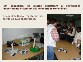 Em sequência, os alunos assistiram a actividades experimentais com um Kit de energias renováveis   e, em simultâneo, registaram por escrito as suas observações. 