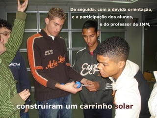 construíram um  carrinho  solar De seguida, com a devida orientação, e a p articipação dos alunos,  e do professor de IMM,  
