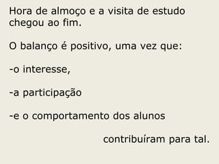 Hora de almoço e a visita de estudo chegou ao fim. O balanço é positivo, uma vez que: o interesse, a participação  e o comportamento dos alunos contribuíram para tal. 