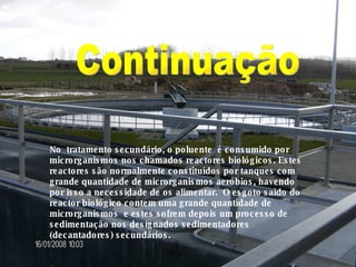 No  tratamento secundário, o poluente  é consumido por microrganismos nos chamados reactores biológicos. Estes reactores são normalmente constituídos por tanques com grande quantidade de microrganismos aeróbios, havendo por isso a necessidade de os alimentar.  O esgoto saído do reactor biológico contem uma grande quantidade de microrganismos  e estes sofrem depois um processo de sedimentação nos designados sedimentadores (decantadores) secundários. Continuação 