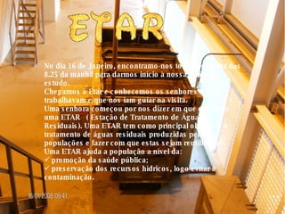 No dia 16 de Janeiro, encontramo-nos todos por volta das 8.25 da manhã para darmos início à nossa visita de estudo. Chegamos à Etar e conhecemos os senhores que lá trabalhavam e que nos iam guiar na visita. Uma senhora começou por nos dizer em que consistia uma ETAR  ( Estação de Tratamento de Águas Residuais). Uma ETAR tem como principal objectivo o tratamento de águas residuais produzidas pelas populações e fazer com que estas sejam reutilizadas. Uma ETAR ajuda a população a nível da: promoção da saúde pública; preservação dos recursos hídricos, logo evitar a contaminação. 