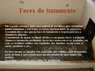Em seguida entramos para uma espécie de pavilhões que continham muitas máquinas e era aí que ocorriam algumas fases do processo. A senhora disse-nos que na fase de tratamento o esgoto passava a chamar-se afluente. O tratamento de águas residuais divide-se em quatro fases: a primeira chama-se tratamento preliminar. Nesta fase removem-se os gradados, ou seja, os resíduos sólidos são separados dos líquidos, assim como as areias, gorduras e etc... Na fase em que os líquidos são separados dos sólidos, num decantador parte da lama é aproveitada para um decantador de água limpa, não potável. Essa lama é colocada num campo de arejamento. Fases do tratamento 