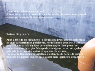 O que se faz à lama em excesso? A lama em excesso é colocada num decantador secundário ou poço de lamas, que tem um cheiro muito intenso. Tratamento primário Após a fase de pré-tratamento, possui ainda praticamente inalteradas as suas características poluidoras. No tratamento primário, o a matéria poluente é separada da água por sedimentação  Este processo exclusivamente de acção física pode, em alguns casos, ser ajudado pela adição de agentes químicos que através de uma coagulação/floculação possibilitam a obtenção de flocos de matéria poluente de maiores dimensões e assim mais facilmente decantáveis. 