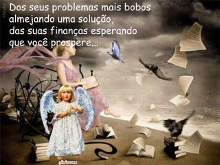 Dos seus problemas mais bobos
almejando uma solução,
das suas finanças esperando
que você prospere...
 