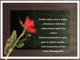 Eram vinte e nove anjos ...Dezenove tiravam uma soneca pela lua ...Nove  brincavam juntos e um, que eu adoro muito , está acabando de ler essa mensagem!! 