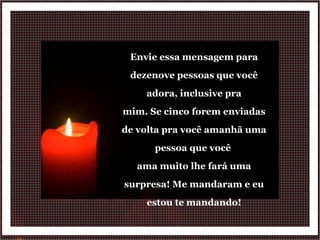 Envie essa mensagem para dezenove pessoas que você adora, inclusive pra mim. Se cinco forem enviadas de volta pra você amanhã uma pessoa que você  ama muito lhe fará uma surpresa! Me mandaram e eu estou te mandando! 