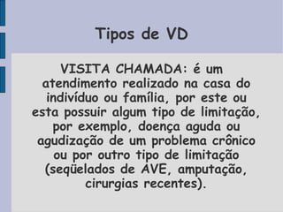 Tipos de VD

      VISITA CHAMADA: é um
  atendimento realizado na casa do
   indivíduo ou família, por este ou
esta possuir algum tipo de limitação,
    por exemplo, doença aguda ou
 agudização de um problema crônico
     ou por outro tipo de limitação
  (seqüelados de AVE, amputação,
          cirurgias recentes).
 