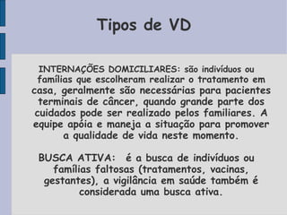 Tipos de VD

 INTERNAÇÕES DOMICILIARES: são indivíduos ou
 famílias que escolheram realizar o tratamento em
casa, geralmente são necessárias para pacientes
  terminais de câncer, quando grande parte dos
 cuidados pode ser realizado pelos familiares. A
equipe apóia e maneja a situação para promover
       a qualidade de vida neste momento.

 BUSCA ATIVA:é a busca de indivíduos ou
    famílias faltosas (tratamentos, vacinas,
  gestantes), a vigilância em saúde também é
          considerada uma busca ativa.
 