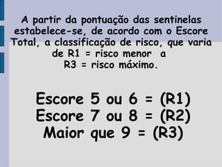 A partir da pontuação das sentinelas
 estabelece-se, de acordo com o Escore
Total, a classificação de risco, que varia
        de R1 = risco menor a
           R3 = risco máximo.


     Escore 5 ou 6 = (R1)
     Escore 7 ou 8 = (R2)
      Maior que 9 = (R3)
 