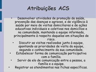 Atribuições ACS
 •        Desenvolver atividades de promoção da saúde,
        prevenção das doenças e agravos, e de vigilância à
        saúde por meio de visitas domiciliares e de ações
        educativas individuais e coletivas nos domicílios e
          na comunidade, mantendo a equipe informada,
       principalmente à respeito daquelas em situações de
                                risco.
     •     Discutir as visitas realizadas junto à equipe,
           apontando as prioridades de visita da equipe,
           segundo o conhecimento da sua comunidade.
  •      Estabelecer forma de comunicação participativa
                           com a família.
   •      Servir de elo de comunicação entre a pessoa, a
                         família e a equipe.
•       Registrar os atendimentos nas fichas específicas.
 