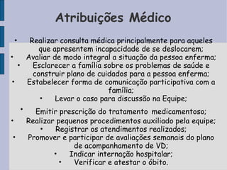 Atribuições Médico
    •  Realizar consulta médica principalmente para aqueles
          que apresentem incapacidade de se deslocarem;
•     Avaliar de modo integral a situação da pessoa enferma;
  •     Esclarecer a família sobre os problemas de saúde e
        construir plano de cuidados para a pessoa enferma;
•     Estabelecer forma de comunicação participativa com a
                              família;
          •    Levar o caso para discussão na Equipe;
    •    Emitir prescrição do tratamento medicamentoso;
•       Realizar pequenos procedimentos auxiliado pela equipe;
            •    Registrar os atendimentos realizados;
•       Promover e participar de avaliações semanais do plano
                      de acompanhamento de VD;
                •    Indicar internação hospitalar;
                  •   Verificar e atestar o óbito.
 