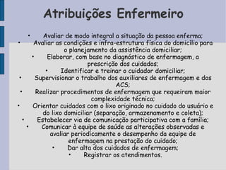 Atribuições Enfermeiro
        •      Avaliar de modo integral a situação da pessoa enferma;
•          Avaliar as condições e infra-estrutura física do domicílio para
                       o planejamento da assistência domiciliar;
          •      Elaborar, com base no diagnóstico de enfermagem, a
                               prescrição dos cuidados;
                •     Identificar e treinar o cuidador domiciliar;
•           Supervisionar o trabalho dos auxiliares de enfermagem e dos
                                         ACS;
    •       Realizar procedimentos de enfermagem que requeiram maior
                                 complexidade técnica;
•         Orientar cuidados com o lixo originado no cuidado do usuário e
               do lixo domiciliar (separação, armazenamento e coleta);
    •        Estabelecer via de comunicação participativa com a família;
        •     Comunicar à equipe de saúde as alterações observadas e
                  avaliar periodicamente o desempenho da equipe de
                         enfermagem na prestação do cuidado;
                   •    Dar alta dos cuidados de enfermagem;
                         •    Registrar os atendimentos.
 