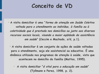 Conceito de VD


    A visita domiciliar é uma “forma de atenção em Saúde Coletiva
        voltada para o atendimento ao indivíduo, à família ou à
    coletividade que é prestada nos domicílios ou junto aos diversos
    recursos sociais locais, visando a maior eqüidade da assistência
               em saúde” (Ceccim e Machado, s/d, p.1).

    
        A visita domiciliar é um conjunto de ações de saúde voltadas
        para o atendimento, seja ele assistencial ou educativo. É uma
    dinâmica utilizada nos programas de atenção à saúde, visto que
              acontecem no domicílio da família (Mattos, 1995).

         
             A visita domiciliar “é vital para a educação em saúde”
                       (Tyllmann e Perez, 1998, p. 2).
 