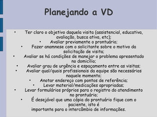 Planejando a VD

•      Ter claro o objetivo daquela visita (assistencial, educativa,
                       avaliação, busca ativa, etc);
               •    Avaliar previamente o prontuário;
     •     Fazer anamnese com o solicitante sobre o motivo da
                           solicitação de visita;
•      Avaliar se há condições de manejar o problema apresentado
                                no domicílio;
   •    Avaliar grau de urgência e espaçamento entre as visitas;
  •     Avaliar qual/quais profissionais da equipe são necessários
                            naquele momento;
         •     Anotar endereço com pontos de referência;
            •    Levar material/medicações apropriadas;
 •     Levar formulários próprios para o registro do atendimento
                               no prontuário;
     •     É desejável que uma cópia do prontuário fique com o
                              paciente, isto é
           importante para o intercâmbio de informações.
 