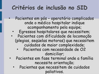 Critérios de inclusão no SID
•  Pacientes em pós – operatório complicados
        onde o médico hospitalar indique
          acompanhamento pela equipe;
  • Egressos hospitalares que necessitem;
 • Pacientes com dificuldade de locomoção
   (plegias, seqüelas motoras) que necessitem
        cuidados de maior complexidade;
    • Pacientes com necessidade de O2
                    domiciliar;
• Pacientes em fase terminal onde a família
               necessite orientação;
  • Pacientes que necessitem de cuidados
                    paliativos.
 