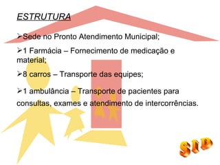 ESTRUTURA

Sede no Pronto Atendimento Municipal;
1 Farmácia – Fornecimento de medicação e
material;
8 carros – Transporte das equipes;

1 ambulância – Transporte de pacientes para
consultas, exames e atendimento de intercorrências.
 