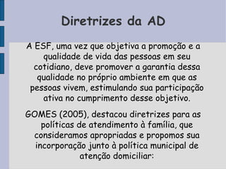 Diretrizes da AD
A ESF, uma vez que objetiva a promoção e a
    qualidade de vida das pessoas em seu
  cotidiano, deve promover a garantia dessa
   qualidade no próprio ambiente em que as
 pessoas vivem, estimulando sua participação
    ativa no cumprimento desse objetivo.
GOMES (2005), destacou diretrizes para as
    políticas de atendimento à família, que
 consideramos apropriadas e propomos sua
  incorporação junto à política municipal de
               atenção domiciliar:
 