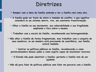 Diretrizes
     
            Romper com a ideia de família sonhada e ter a família real como alvo.

    
            A família pode ser fonte de afeto e também de conflito, o que significa
              considerá-la um sistema aberto, vivo, em constante transformação.

    
            Olhar a família no seu movimento, sua vulnerabilidade e sua fragilidade,
                                ampliando o foco sobre a mesma.

    
            Trabalhar com a escuta da família, reconhecendo sua heterogeneidade.


    Não olhar a família de forma fragmentada, mas trabalhar com o conjunto de
     seus membros; se um membro está precisando de assistência, sua família
                                  estará também.

           Centrar as políticas públicas na família, reconhecendo-a como
               


    potencializadora dessas ações e como sujeito capaz de maximizar recursos.

        
             O Estado não pode substituir a família; portanto a família tem de ser
                                           ajudada.


    Não dá para falar de políticas públicas sem falar em parceria com a família.
 