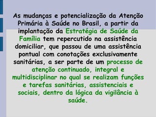 As mudanças e potencialização da Atenção
  Primária à Saúde no Brasil, a partir da
  implantação da Estratégia de Saúde da
   Família tem repercutido na assistência
 domiciliar, que passou de uma assistência
  pontual com conotações exclusivamente
sanitárias, a ser parte de um processo de
       atenção continuado, integral e
multidisciplinar no qual se realizam funções
    e tarefas sanitárias, assistenciais e
  sociais, dentro da lógica da vigilância à
                    saúde.
 