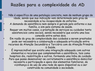 Razões para a complexidade da AD

•    Não é específico de uma patologia concreta, nem de nenhum grupo de
          idade, sendo que sua indicação vem determinada pelo grau de
                   necessidade e/ou incapacidade do enfermo.
 •     A demanda de assistência nem sempre é gerada pelo enfermo e sua
                        família, e sim pelo sistema de saúde.
 •     Requer em muitos casos, a prestação de serviços ou cuidados tanto
         assistenciais como sociais, sendo necessário que exista uma boa
                              conexão entre estes dois.
 •     Em razão do grau de complexidade dos cuidados a serem prestados
        pode ser necessária a colaboração e adequada articulação entre
     recursos da Atenção Secundária e Terciária com da Atenção Primária
                                       à Saúde.
   •    É imprescindível que exista uma integração adequada com outros
        elementos e recursos que complementam a assistência, tais como
       hospitais dia, reabilitação e outros, formando uma linha de cuidado.
•     Para que possa desenvolver-se corretamente a assistência domiciliar
          necessita a participação e apoio dos elementos familiares, da
           vizinhança e do uso de uma rede de apoio disponível ou a ser
                      construída na comunidade e sociedade.
 